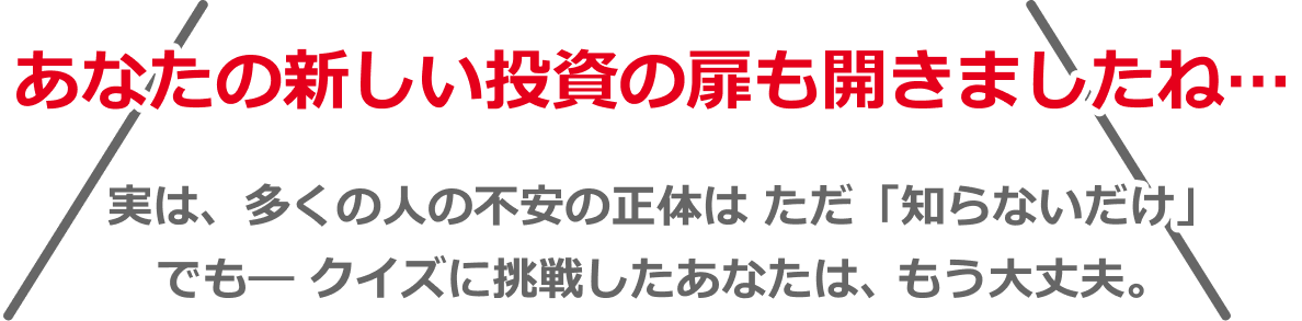 あなたの新しい投資の扉を開きましたね⋯実は、多くの人の不安の正体はただ「知らないだけ」でもークイズに挑戦したあなたは、もう大丈夫。